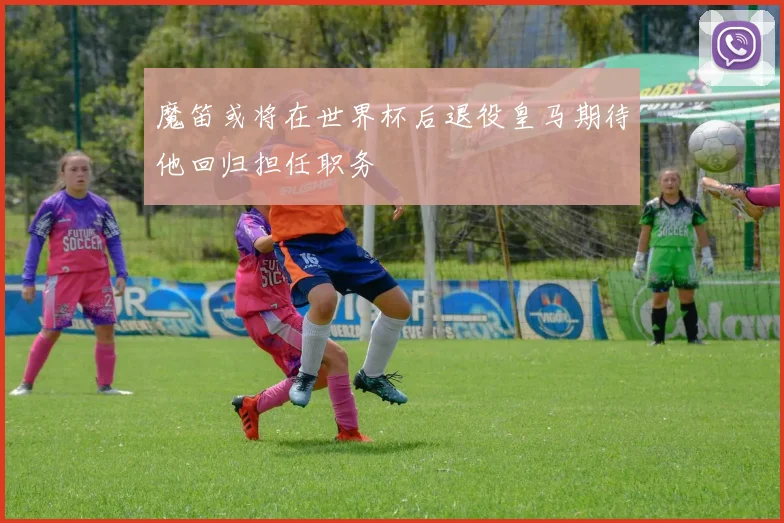 魔笛或将在世界杯后退役皇马期待他回归担任职务