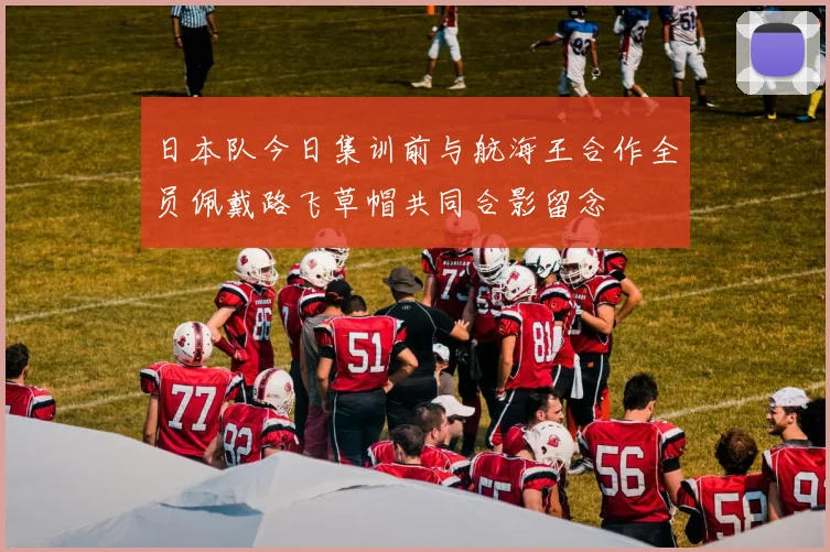 日本队今日集训前与航海王合作全员佩戴路飞草帽共同合影留念
