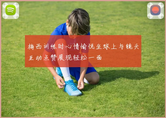 梅西训练时心情愉悦坐球上与镜头互动点赞展现轻松一面