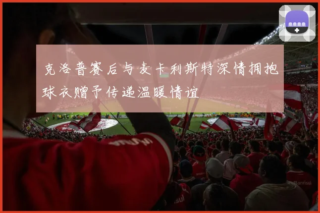 克洛普赛后与麦卡利斯特深情拥抱球衣赠予传递温暖情谊