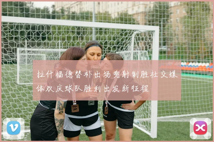 拉什福德替补出场兜射制胜社交媒体欢庆球队胜利出发新征程