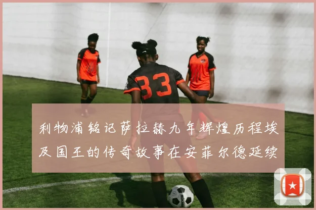 利物浦铭记萨拉赫九年辉煌历程埃及国王的传奇故事在安菲尔德延续