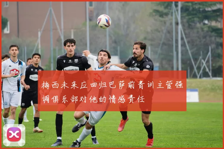 梅西未来应回归巴萨前青训主管强调俱乐部对他的情感责任