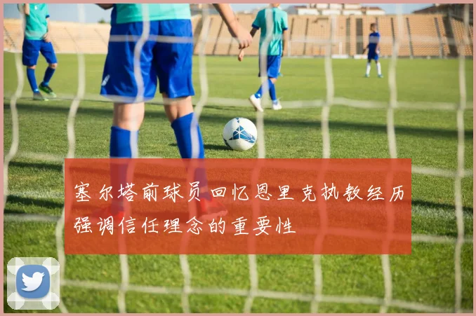 塞尔塔前球员回忆恩里克执教经历强调信任理念的重要性