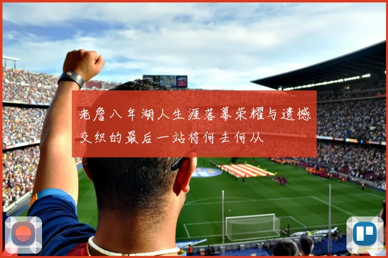 老詹八年湖人生涯落幕荣耀与遗憾交织的最后一站将何去何从