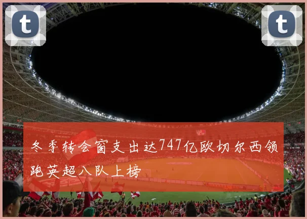 冬季转会窗支出达747亿欧切尔西领跑英超八队上榜