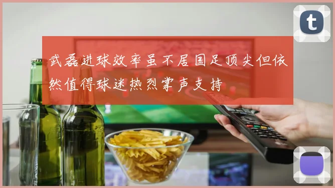 武磊进球效率虽不居国足顶尖但依然值得球迷热烈掌声支持