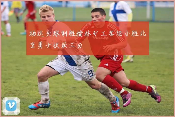 杨运头球制胜榆林矿工客场小胜北京勇士收获三分