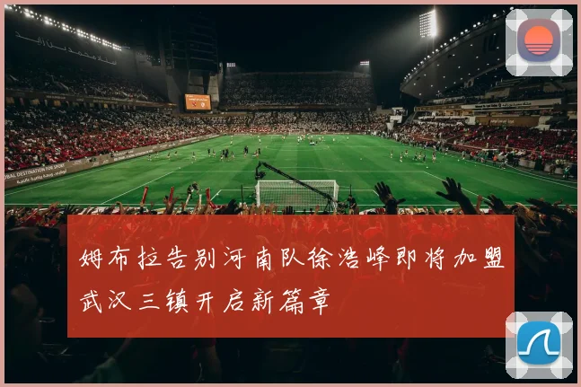姆布拉告别河南队徐浩峰即将加盟武汉三镇开启新篇章