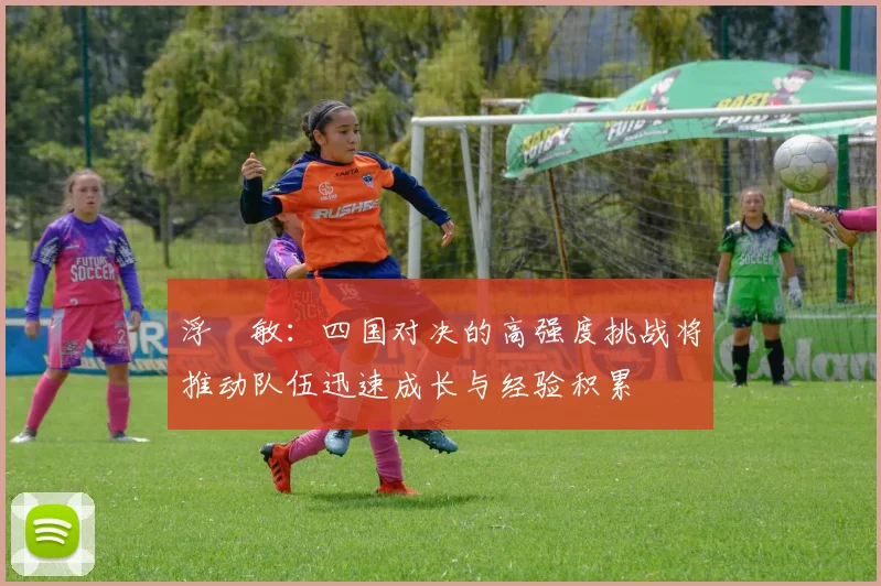 浮嶋敏:四国对决的高强度挑战将推动队伍迅速成长与经验积累