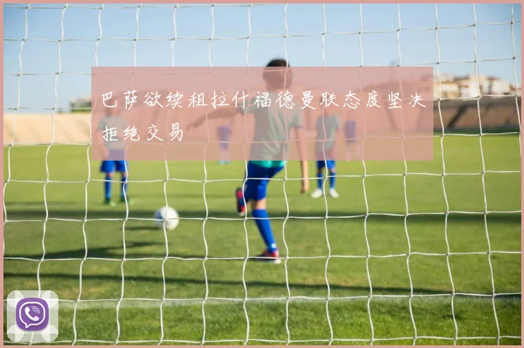 巴萨欲续租拉什福德曼联态度坚决拒绝交易