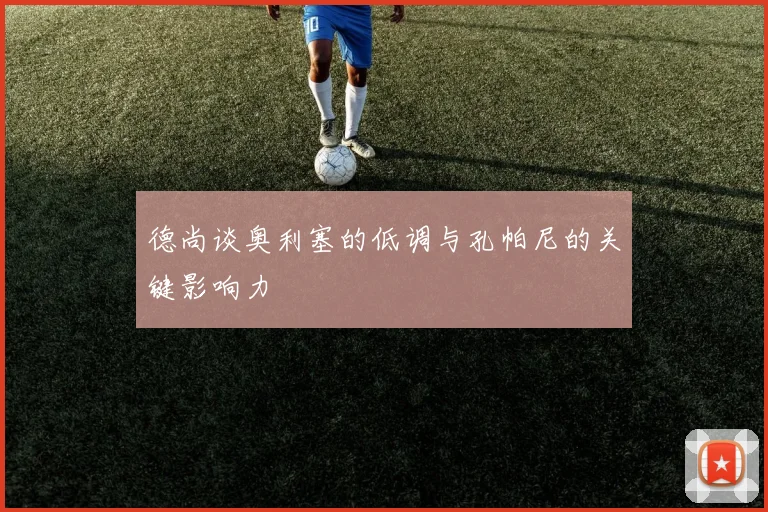 德尚谈奥利塞的低调与孔帕尼的关键影响力