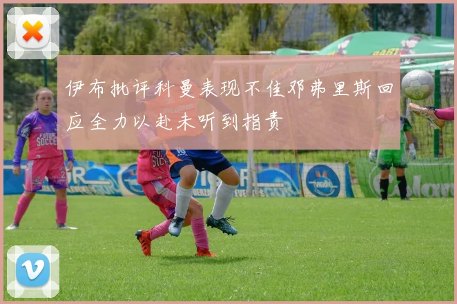 伊布批评科曼表现不佳邓弗里斯回应全力以赴未听到指责