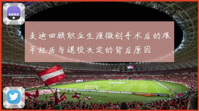 麦迪回顾职业生涯微创手术后的艰辛经历与退役决定的背后原因