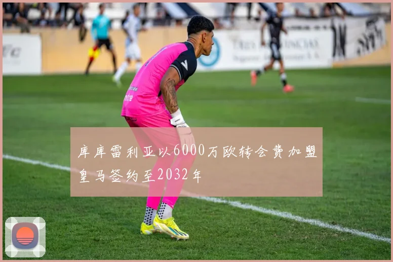 库库雷利亚以6000万欧转会费加盟皇马签约至2032年