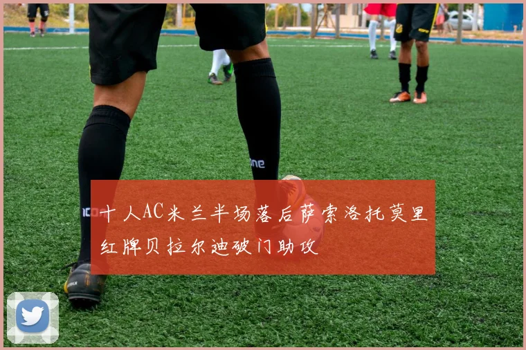 十人AC米兰半场落后萨索洛托莫里红牌贝拉尔迪破门助攻