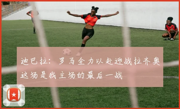 迪巴拉：罗马全力以赴迎战拉齐奥这场是我主场的最后一战
