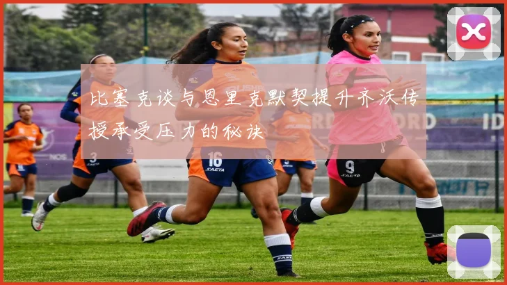 比塞克谈与恩里克默契提升齐沃传授承受压力的秘诀