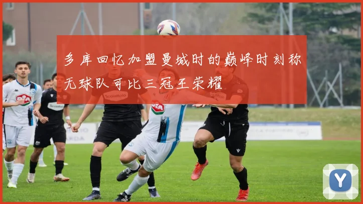 多库回忆加盟曼城时的巅峰时刻称无球队可比三冠王荣耀