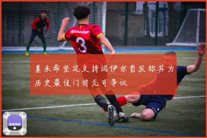 基米希坚定支持诺伊尔首发称其为历史最佳门将无可争议