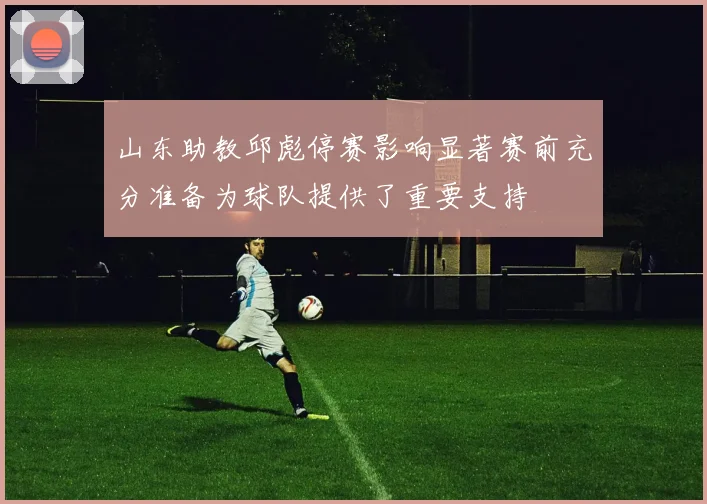 山东助教邱彪停赛影响显著赛前充分准备为球队提供了重要支持