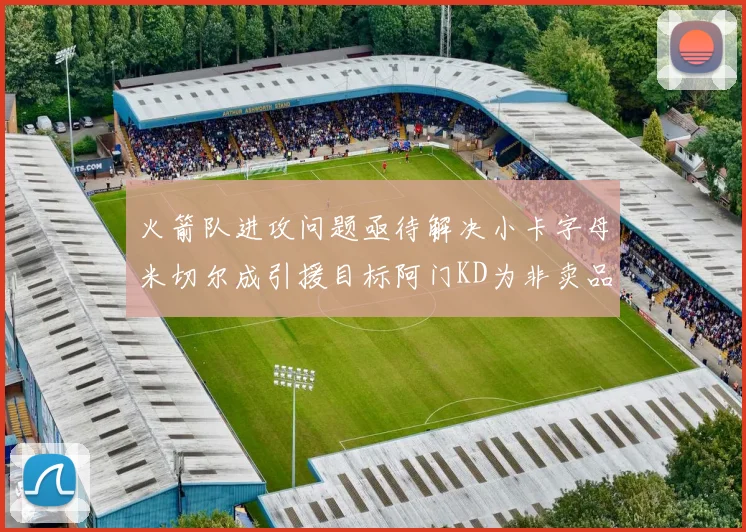 火箭队进攻问题亟待解决小卡字母米切尔成引援目标阿门KD为非卖品