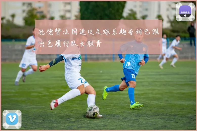 孔德赞法国进攻足球乐趣夸姆巴佩出色履行队长职责