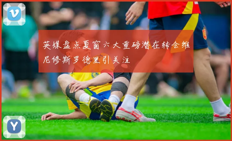英媒盘点夏窗六大重磅潜在转会维尼修斯罗德里引关注