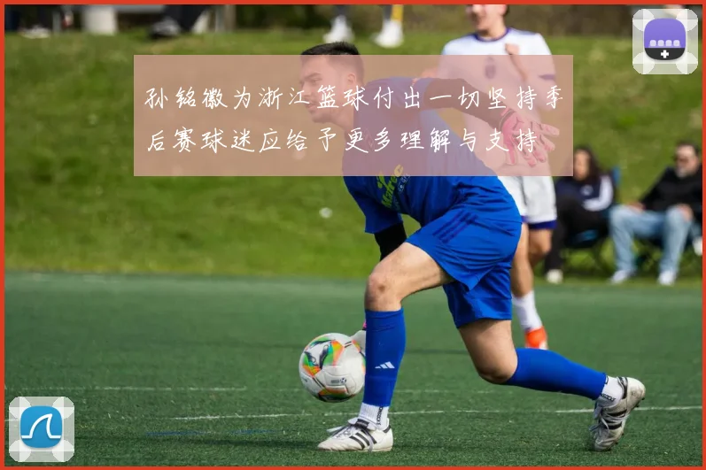 孙铭徽为浙江篮球付出一切坚持季后赛球迷应给予更多理解与支持