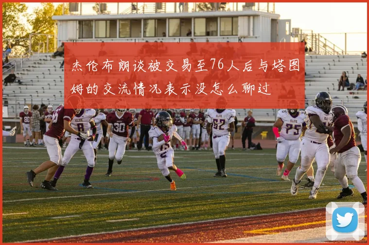 杰伦布朗谈被交易至76人后与塔图姆的交流情况表示没怎么聊过